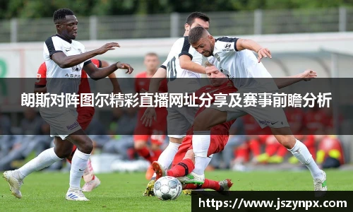 朗斯对阵图尔精彩直播网址分享及赛事前瞻分析